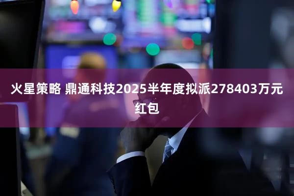 火星策略 鼎通科技2025半年度拟派278403万元红包