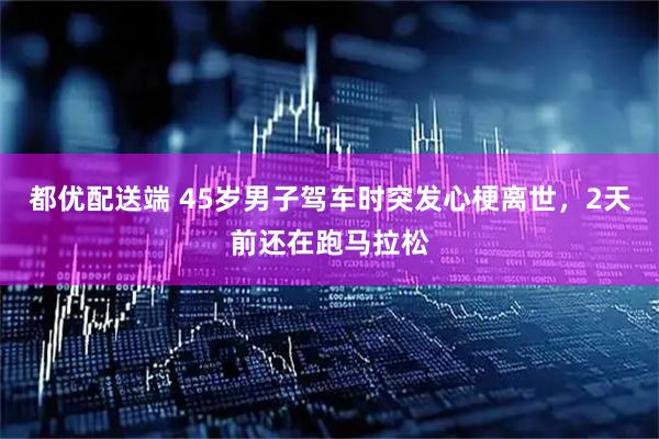 都优配送端 45岁男子驾车时突发心梗离世，2天前还在跑马拉松