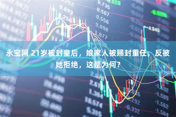 永宝网 21岁被封皇后，娘家人被赐封重任，反被她拒绝，这是为何？