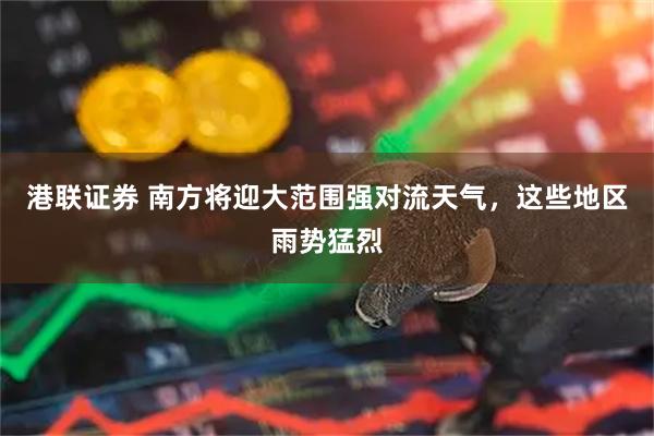 港联证券 南方将迎大范围强对流天气，这些地区雨势猛烈