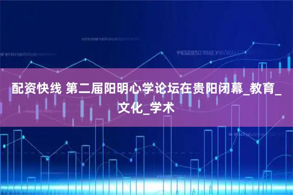 配资快线 第二届阳明心学论坛在贵阳闭幕_教育_文化_学术
