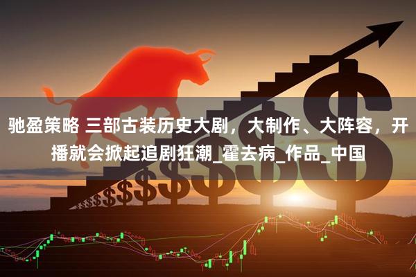 驰盈策略 三部古装历史大剧，大制作、大阵容，开播就会掀起追剧狂潮_霍去病_作品_中国