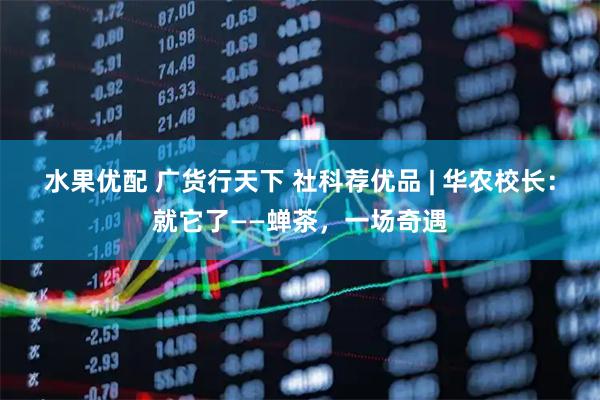 水果优配 广货行天下 社科荐优品 | 华农校长：就它了——蝉茶，一场奇遇