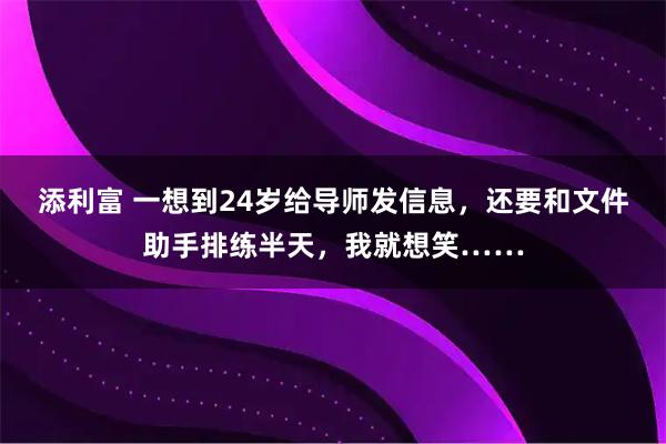 添利富 一想到24岁给导师发信息，还要和文件助手排练半天，我就想笑……