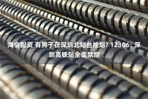 海会配资 有男子在深圳北站台抽烟? 12306: 深圳高铁站全面禁烟