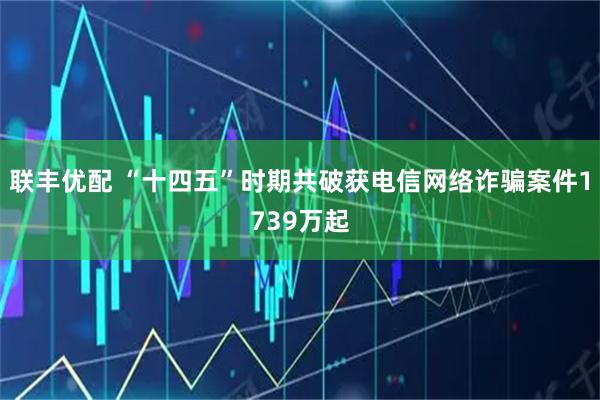 联丰优配 “十四五”时期共破获电信网络诈骗案件1739万起