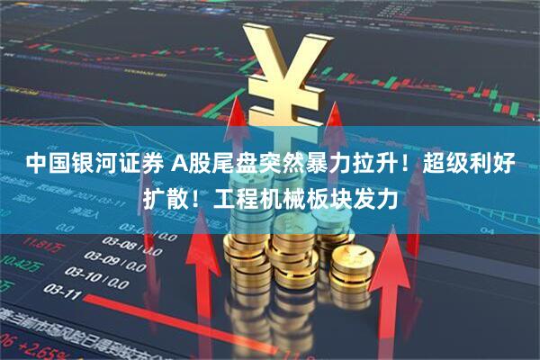 中国银河证券 A股尾盘突然暴力拉升！超级利好扩散！工程机械板块发力