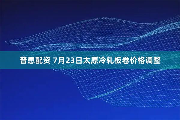普患配资 7月23日太原冷轧板卷价格调整