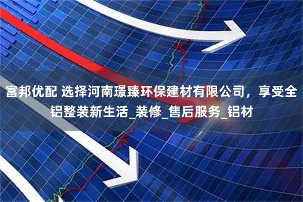富邦优配 选择河南璟臻环保建材有限公司，享受全铝整装新生活_装修_售后服务_铝材