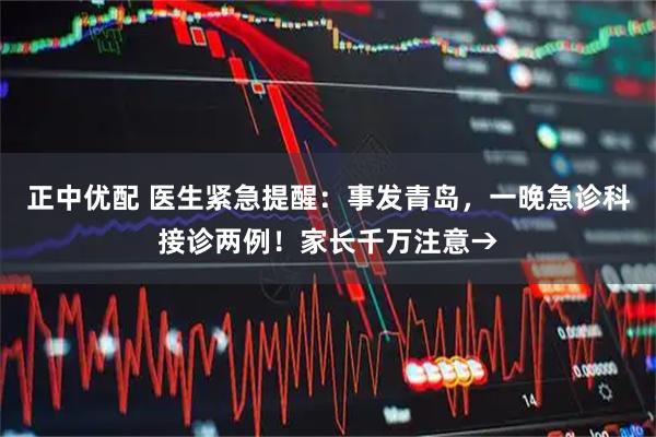 正中优配 医生紧急提醒：事发青岛，一晚急诊科接诊两例！家长千万注意→